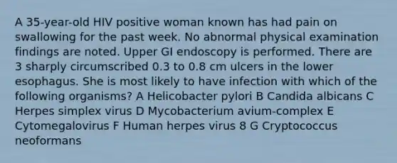 A 35-year-old HIV positive woman known has had pain on swallowing for the past week. No abnormal physical examination findings are noted. Upper GI endoscopy is performed. There are 3 sharply circumscribed 0.3 to 0.8 cm ulcers in the lower esophagus. She is most likely to have infection with which of the following organisms? A Helicobacter pylori B Candida albicans C Herpes simplex virus D Mycobacterium avium-complex E Cytomegalovirus F Human herpes virus 8 G Cryptococcus neoformans