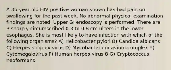 A 35-year-old HIV positive woman known has had pain on swallowing for the past week. No abnormal physical examination findings are noted. Upper GI endoscopy is performed. There are 3 sharply circumscribed 0.3 to 0.8 cm ulcers in the lower esophagus. She is most likely to have infection with which of the following organisms? A) Helicobacter pylori B) Candida albicans C) Herpes simplex virus D) Mycobacterium avium-complex E) Cytomegalovirus F) Human herpes virus 8 G) Cryptococcus neoformans