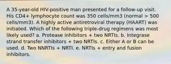 A 35-year-old HIV-positive man presented for a follow-up visit. His CD4+ lymphocyte count was 350 cells/mm3 (normal > 500 cells/mm3). A highly active antiretroviral therapy (HAART) was initiated. Which of the following triple-drug regimens was most likely used? a. Protease inhibitors + two NRTIs. b. Integrase strand transfer inhibitors + two NRTIs. c. Either A or B can be used. d. Two NNRTIs + NRTI. e. NRTIs + entry and fusion inhibitors.