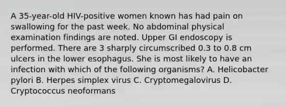 A 35-year-old HIV-positive women known has had pain on swallowing for the past week. No abdominal physical examination findings are noted. Upper GI endoscopy is performed. There are 3 sharply circumscribed 0.3 to 0.8 cm ulcers in the lower esophagus. She is most likely to have an infection with which of the following organisms? A. Helicobacter pylori B. Herpes simplex virus C. Cryptomegalovirus D. Cryptococcus neoformans