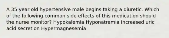 A 35-year-old hypertensive male begins taking a diuretic. Which of the following common side effects of this medication should the nurse monitor? Hypokalemia Hyponatremia Increased uric acid secretion Hypermagnesemia