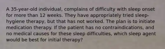 A 35-year-old individual, complains of difficulty with sleep onset for more than 12 weeks. They have appropriately tried sleep-hygiene therapy, but that has not worked. The plan is to initiate medication therapy. If the patient has no contraindications, and no medical causes for these sleep difficulties, which sleep agent would be best for initial therapy?