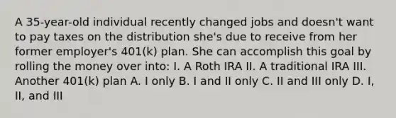 A 35-year-old individual recently changed jobs and doesn't want to pay taxes on the distribution she's due to receive from her former employer's 401(k) plan. She can accomplish this goal by rolling the money over into: I. A Roth IRA II. A traditional IRA III. Another 401(k) plan A. I only B. I and II only C. II and III only D. I, II, and III