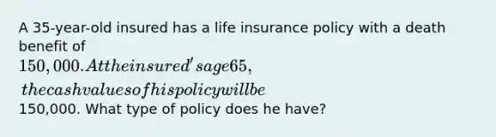 A 35-year-old insured has a life insurance policy with a death benefit of 150,000. At the insured's age 65, the cash values of his policy will be150,000. What type of policy does he have?