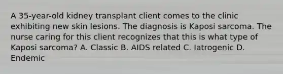 A 35-year-old kidney transplant client comes to the clinic exhibiting new skin lesions. The diagnosis is Kaposi sarcoma. The nurse caring for this client recognizes that this is what type of Kaposi sarcoma? A. Classic B. AIDS related C. Iatrogenic D. Endemic