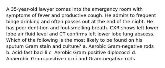 A 35-year-old lawyer comes into the emergency room with symptoms of fever and productive cough. He admits to frequent binge drinking and often passes out at the end of the night. He has poor dentition and foul-smelling breath. CXR shows left lower lobe air fluid level and CT confirms left lower lobe lung abscess. Which of the following is the most likely to be found on his sputum Gram stain and culture? a. Aerobic Gram-negative rods b. Acid-fast bacilli c. Aerobic Gram-positive diplococci d. Anaerobic Gram-positive cocci and Gram-negative rods