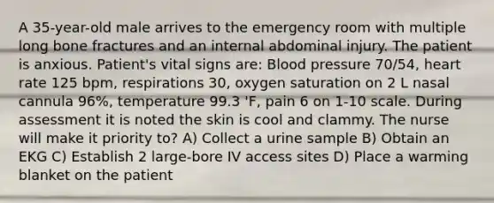 A 35-year-old male arrives to the emergency room with multiple long bone fractures and an internal abdominal injury. The patient is anxious. Patient's vital signs are: Blood pressure 70/54, heart rate 125 bpm, respirations 30, oxygen saturation on 2 L nasal cannula 96%, temperature 99.3 'F, pain 6 on 1-10 scale. During assessment it is noted the skin is cool and clammy. The nurse will make it priority to? A) Collect a urine sample B) Obtain an EKG C) Establish 2 large-bore IV access sites D) Place a warming blanket on the patient