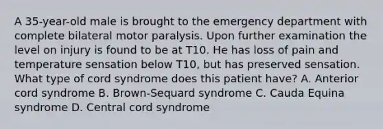 A 35-year-old male is brought to the emergency department with complete bilateral motor paralysis. Upon further examination the level on injury is found to be at T10. He has loss of pain and temperature sensation below T10, but has preserved sensation. What type of cord syndrome does this patient have? A. Anterior cord syndrome B. Brown-Sequard syndrome C. Cauda Equina syndrome D. Central cord syndrome