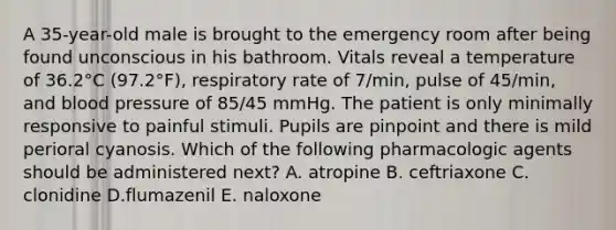 A 35-year-old male is brought to the emergency room after being found unconscious in his bathroom. Vitals reveal a temperature of 36.2°C (97.2°F), respiratory rate of 7/min, pulse of 45/min, and blood pressure of 85/45 mmHg. The patient is only minimally responsive to painful stimuli. Pupils are pinpoint and there is mild perioral cyanosis. Which of the following pharmacologic agents should be administered next? A. atropine B. ceftriaxone C. clonidine D.flumazenil E. naloxone