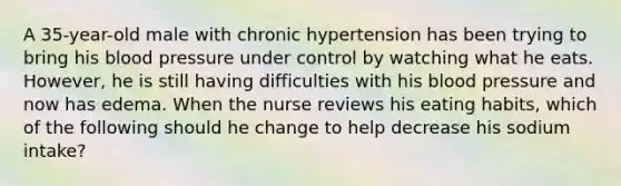 A 35-year-old male with chronic hypertension has been trying to bring his blood pressure under control by watching what he eats. However, he is still having difficulties with his blood pressure and now has edema. When the nurse reviews his eating habits, which of the following should he change to help decrease his sodium intake?