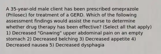 A 35-year-old male client has been prescribed omeprazole (Prilosec) for treatment of a GERD. Which of the following assessment findings would assist the nurse to determine whether drug therapy has been effective? (Select all that apply) 1) Decreased "Gnawing" upper abdominal pain on an empty stomach 2) Decreased belching 3) Decreased appetite 4) Decreased nausea 5) Decreased dysphagia