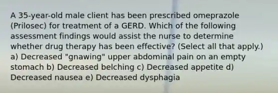 A 35-year-old male client has been prescribed omeprazole (Prilosec) for treatment of a GERD. Which of the following assessment findings would assist the nurse to determine whether drug therapy has been effective? (Select all that apply.) a) Decreased "gnawing" upper abdominal pain on an empty stomach b) Decreased belching c) Decreased appetite d) Decreased nausea e) Decreased dysphagia