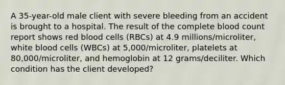 A 35-year-old male client with severe bleeding from an accident is brought to a hospital. The result of the complete blood count report shows red blood cells (RBCs) at 4.9 millions/microliter, white blood cells (WBCs) at 5,000/microliter, platelets at 80,000/microliter, and hemoglobin at 12 grams/deciliter. Which condition has the client developed?