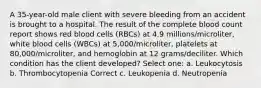 A 35-year-old male client with severe bleeding from an accident is brought to a hospital. The result of the complete blood count report shows red blood cells (RBCs) at 4.9 millions/microliter, white blood cells (WBCs) at 5,000/microliter, platelets at 80,000/microliter, and hemoglobin at 12 grams/deciliter. Which condition has the client developed? Select one: a. Leukocytosis b. Thrombocytopenia Correct c. Leukopenia d. Neutropenia