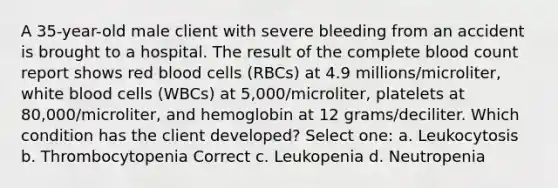 A 35-year-old male client with severe bleeding from an accident is brought to a hospital. The result of the complete blood count report shows red blood cells (RBCs) at 4.9 millions/microliter, white blood cells (WBCs) at 5,000/microliter, platelets at 80,000/microliter, and hemoglobin at 12 grams/deciliter. Which condition has the client developed? Select one: a. Leukocytosis b. Thrombocytopenia Correct c. Leukopenia d. Neutropenia