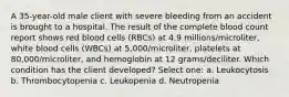 A 35-year-old male client with severe bleeding from an accident is brought to a hospital. The result of the complete blood count report shows red blood cells (RBCs) at 4.9 millions/microliter, white blood cells (WBCs) at 5,000/microliter, platelets at 80,000/microliter, and hemoglobin at 12 grams/deciliter. Which condition has the client developed? Select one: a. Leukocytosis b. Thrombocytopenia c. Leukopenia d. Neutropenia