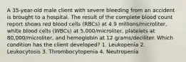 A 35-year-old male client with severe bleeding from an accident is brought to a hospital. The result of the complete blood count report shows red blood cells (RBCs) at 4.9 millions/microliter, white blood cells (WBCs) at 5,000/microliter, platelets at 80,000/microliter, and hemoglobin at 12 grams/deciliter. Which condition has the client developed? 1. Leukopenia 2. Leukocytosis 3. Thrombocytopenia 4. Neutropenia