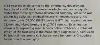 A 35-year-old male comes to the emergency department because of a stiff neck, severe headache, and vomiting. He states that these symptoms developed suddenly, while he was out for his daily run. Medical history is noncontributory. His temperature is 37.3°C (99°F), pulse is 87/min, respirations are 18/min, and blood pressure is 117/78 mm Hg. Examination shows a fit appearing man. A non-contrast CT-scan is obtained. Which of the following is the most likely diagnosis? A. Contusion B. Epidural hematoma C. Subarachnoid hematoma D. subdural hematoma E. meninigitis