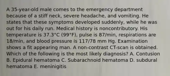 A 35-year-old male comes to the emergency department because of a stiff neck, severe headache, and vomiting. He states that these symptoms developed suddenly, while he was out for his daily run. Medical history is noncontributory. His temperature is 37.3°C (99°F), pulse is 87/min, respirations are 18/min, and blood pressure is 117/78 mm Hg. Examination shows a fit appearing man. A non-contrast CT-scan is obtained. Which of the following is the most likely diagnosis? A. Contusion B. Epidural hematoma C. Subarachnoid hematoma D. subdural hematoma E. meninigitis