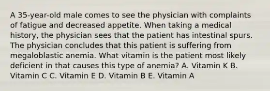 A 35-year-old male comes to see the physician with complaints of fatigue and decreased appetite. When taking a medical history, the physician sees that the patient has intestinal spurs. The physician concludes that this patient is suffering from megaloblastic anemia. What vitamin is the patient most likely deficient in that causes this type of anemia? A. Vitamin K B. Vitamin C C. Vitamin E D. Vitamin B E. Vitamin A