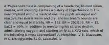 A​ 35-year-old male is complaining of a​ headache, blurred​ vision, nausea, and vomiting. He has a history of hypertension but is noncompliant with his medications. His pupils are equal and​ reactive, his skin is warm and​ dry, and his breath sounds are clear and equal bilaterally. HR​ = 122, BP​ = 202/138, RR​ = 12, SaO2​ = 99%. In addition to monitoring his cardiac​ rhythm, administering​ oxygen, and starting an IV at a KVO​ rate, which of the following is most​ appropriate? A. ​Morphine, IV B. ​Diazepam, IV C. ​Nitroglycerin, SL D. ​Labetalol, IV