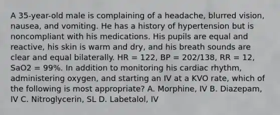 A​ 35-year-old male is complaining of a​ headache, blurred​ vision, nausea, and vomiting. He has a history of hypertension but is noncompliant with his medications. His pupils are equal and​ reactive, his skin is warm and​ dry, and his breath sounds are clear and equal bilaterally. HR​ = 122, BP​ = 202/138, RR​ = 12, SaO2​ = 99%. In addition to monitoring his cardiac​ rhythm, administering​ oxygen, and starting an IV at a KVO​ rate, which of the following is most​ appropriate? A. ​Morphine, IV B. ​Diazepam, IV C. ​Nitroglycerin, SL D. ​Labetalol, IV