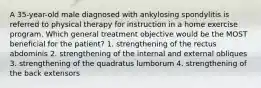 A 35-year-old male diagnosed with ankylosing spondylitis is referred to physical therapy for instruction in a home exercise program. Which general treatment objective would be the MOST beneficial for the patient? 1. strengthening of the rectus abdominis 2. strengthening of the internal and external obliques 3. strengthening of the quadratus lumborum 4. strengthening of the back extensors