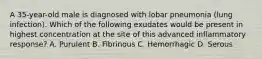A 35-year-old male is diagnosed with lobar pneumonia (lung infection). Which of the following exudates would be present in highest concentration at the site of this advanced inflammatory response? A. Purulent B. Fibrinous C. Hemorrhagic D. Serous