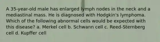 A 35-year-old male has enlarged lymph nodes in the neck and a mediastinal mass. He is diagnosed with Hodgkin's lymphoma. Which of the following abnormal cells would be expected with this disease? a. Merkel cell b. Schwann cell c. Reed-Sternberg cell d. Kupffer cell