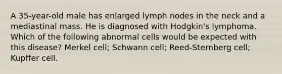 A 35-year-old male has enlarged lymph nodes in the neck and a mediastinal mass. He is diagnosed with Hodgkin's lymphoma. Which of the following abnormal cells would be expected with this disease? Merkel cell; Schwann cell; Reed-Sternberg cell; Kupffer cell.