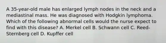 A 35-year-old male has enlarged lymph nodes in the neck and a mediastinal mass. He was diagnosed with Hodgkin lymphoma. Which of the following abnormal cells would the nurse expect to find with this disease? A. Merkel cell B. Schwann cell C. Reed-Sternberg cell D. Kupffer cell