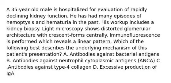 A 35-year-old male is hospitalized for evaluation of rapidly declining kidney function. He has had many episodes of hemoptysis and hematuria in the past. His workup includes a kidney biopsy. Light microscopy shows distorted glomerular architecture with crescent-forms centrally. Immunofluorescence is performed which reveals a linear pattern. Which of the following best describes the underlying mechanism of this patient's presentation? A. Antibodies against bacterial antigens B. Antibodies against neutrophil cytoplasmic antigens (ANCA) C .Antibodies against type-4 collagen D. Excessive production of IgA