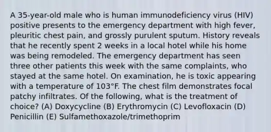 A 35-year-old male who is human immunodeficiency virus (HIV) positive presents to the emergency department with high fever, pleuritic chest pain, and grossly purulent sputum. History reveals that he recently spent 2 weeks in a local hotel while his home was being remodeled. The emergency department has seen three other patients this week with the same complaints, who stayed at the same hotel. On examination, he is toxic appearing with a temperature of 103°F. The chest film demonstrates focal patchy infiltrates. Of the following, what is the treatment of choice? (A) Doxycycline (B) Erythromycin (C) Levofloxacin (D) Penicillin (E) Sulfamethoxazole/trimethoprim