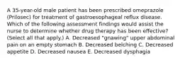 A 35-year-old male patient has been prescribed omeprazole (Prilosec) for treatment of gastroesophageal reﬂux disease. Which of the following assessment findings would assist the nurse to determine whether drug therapy has been eﬀective? (Select all that apply.) A. Decreased "gnawing" upper abdominal pain on an empty stomach B. Decreased belching C. Decreased appetite D. Decreased nausea E. Decreased dysphagia