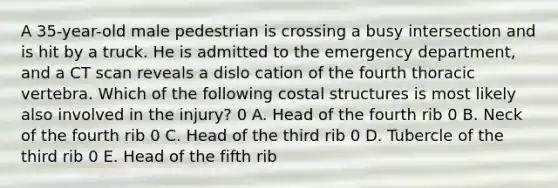 A 35-year-old male pedestrian is crossing a busy intersection and is hit by a truck. He is admitted to the emergency department, and a CT scan reveals a dislo cation of the fourth thoracic vertebra. Which of the following costal structures is most likely also involved in the injury? 0 A. Head of the fourth rib 0 B. Neck of the fourth rib 0 C. Head of the third rib 0 D. Tubercle of the third rib 0 E. Head of the fifth rib