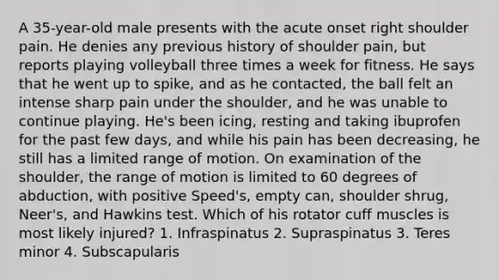 A 35-year-old male presents with the acute onset right shoulder pain. He denies any previous history of shoulder pain, but reports playing volleyball three times a week for fitness. He says that he went up to spike, and as he contacted, the ball felt an intense sharp pain under the shoulder, and he was unable to continue playing. He's been icing, resting and taking ibuprofen for the past few days, and while his pain has been decreasing, he still has a limited range of motion. On examination of the shoulder, the range of motion is limited to 60 degrees of abduction, with positive Speed's, empty can, shoulder shrug, Neer's, and Hawkins test. Which of his rotator cuff muscles is most likely injured? 1. Infraspinatus 2. Supraspinatus 3. Teres minor 4. Subscapularis