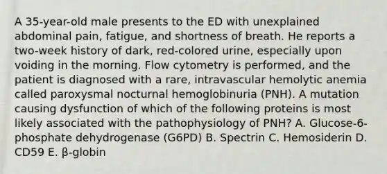 A 35-year-old male presents to the ED with unexplained abdominal pain, fatigue, and shortness of breath. He reports a two-week history of dark, red-colored urine, especially upon voiding in the morning. Flow cytometry is performed, and the patient is diagnosed with a rare, intravascular hemolytic anemia called paroxysmal nocturnal hemoglobinuria (PNH). A mutation causing dysfunction of which of the following proteins is most likely associated with the pathophysiology of PNH? A. Glucose-6-phosphate dehydrogenase (G6PD) B. Spectrin C. Hemosiderin D. CD59 E. β-globin