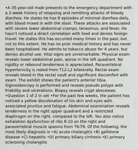 •A 35-year-old male presents to the emergency department with a 2-week history of relapsing and remitting attacks of bloody diarrhea. He states he has 8 episodes of minimal diarrhea daily, with blood mixed in with the stool. These attacks are associated with severe lower abdominal cramps, tenesmus, and fever. He hasn't noticed a direct correlation with food and denies foreign travel. He states this has occurred many times in the past, but not to this extent. He has no prior medical history and has never been hospitalized. He admits to tobacco abuse for 4 years, but denies alcohol use. Vital signs are unremarkable. Physical exam reveals lower abdominal pain, worse in the left quadrant. No rigidity or rebound tenderness is appreciated. Paravertebral hypertonicity is noted from T12-L2 bilaterally. Rectal exam reveals blood in the rectal vault and significant discomfort with exam. The exhibit shows the patient's anterior tibia. Sigmoidoscopy is performed and reveals pseudo polyps with friability and ulcerations. Biopsy reveals crypt abscesses. •Question 1 of 2 in set •For the past few weeks, the patient has noticed a yellow discoloration of his skin and eyes with associated pruritus and fatigue. Abdominal examination reveals tenderness in the right upper quadrant and a restricted diaphragm on the right, compared to the left. You also notice exhalation dysfunction of ribs 8-10 on the right and paravertebral muscle spasms from T6-T9. Of the following, the most likely diagnosis is •A) acute cholangitis •B) gallstone disease •C) hepatitis •D) primary biliary cirrhosis •E) primary sclerosing cholangitis