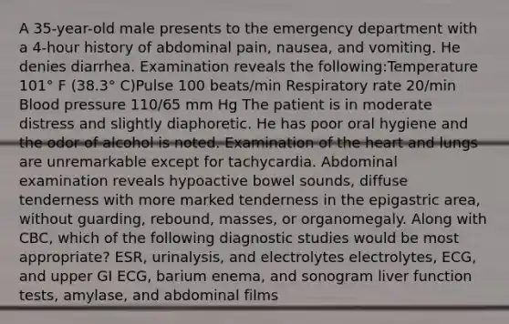 A 35-year-old male presents to the emergency department with a 4-hour history of abdominal pain, nausea, and vomiting. He denies diarrhea. Examination reveals the following:Temperature 101° F (38.3° C)Pulse 100 beats/min Respiratory rate 20/min Blood pressure 110/65 mm Hg The patient is in moderate distress and slightly diaphoretic. He has poor oral hygiene and the odor of alcohol is noted. Examination of the heart and lungs are unremarkable except for tachycardia. Abdominal examination reveals hypoactive bowel sounds, diffuse tenderness with more marked tenderness in the epigastric area, without guarding, rebound, masses, or organomegaly. Along with CBC, which of the following diagnostic studies would be most appropriate? ESR, urinalysis, and electrolytes electrolytes, ECG, and upper GI ECG, barium enema, and sonogram liver function tests, amylase, and abdominal films