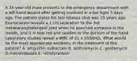 A 35-year-old male presents to the emergency department with a left hand wound after getting involved in a bar fight 3 days ago. The patient states his last tetanus shot was 15 years ago. Examination reveals a 1 cm laceration to the 3rd metacarpophalangeal joint when he punched someone in the mouth, and it is now red and swollen to the dorsum of the hand. Laboratory studies reveal a WBC of 21 x 103/mcL. What would be the most appropriate antibiotic in the treatment of this patient? A. ampicillin-sulbactam B. azithromycin C. gentamycin D.metronidazole E. nitrofurantoin