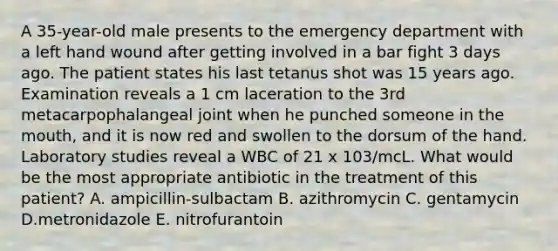 A 35-year-old male presents to the emergency department with a left hand wound after getting involved in a bar fight 3 days ago. The patient states his last tetanus shot was 15 years ago. Examination reveals a 1 cm laceration to the 3rd metacarpophalangeal joint when he punched someone in the mouth, and it is now red and swollen to the dorsum of the hand. Laboratory studies reveal a WBC of 21 x 103/mcL. What would be the most appropriate antibiotic in the treatment of this patient? A. ampicillin-sulbactam B. azithromycin C. gentamycin D.metronidazole E. nitrofurantoin