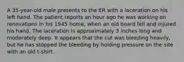 A 35-year-old male presents to the ER with a laceration on his left hand. The patient reports an hour ago he was working on renovations in his 1945 home, when an old board fell and injured his hand. The laceration is approximately 3 inches long and moderately deep. It appears that the cut was bleeding heavily, but he has stopped the bleeding by holding pressure on the site with an old t-shirt.