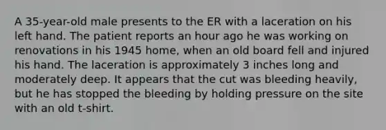 A 35-year-old male presents to the ER with a laceration on his left hand. The patient reports an hour ago he was working on renovations in his 1945 home, when an old board fell and injured his hand. The laceration is approximately 3 inches long and moderately deep. It appears that the cut was bleeding heavily, but he has stopped the bleeding by holding pressure on the site with an old t-shirt.