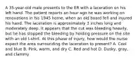 A 35-year-old male presents to the ER with a laceration on his left hand. The patient reports an hour ago he was working on renovations in his 1945 home, when an old board fell and injured his hand. The laceration is approximately 3 inches long and moderately deep. It appears that the cut was bleeding heavily, but he has stopped the bleeding by holding pressure on the site with an old t-shirt. At this phase of injury, how would the nurse expect the area surrounding the laceration to present? A. Cool and blue B. Pink, warm, and dry C. Red and hot D. Dusky, gray, and clammy