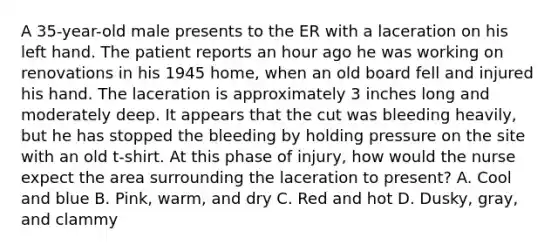 A 35-year-old male presents to the ER with a laceration on his left hand. The patient reports an hour ago he was working on renovations in his 1945 home, when an old board fell and injured his hand. The laceration is approximately 3 inches long and moderately deep. It appears that the cut was bleeding heavily, but he has stopped the bleeding by holding pressure on the site with an old t-shirt. At this phase of injury, how would the nurse expect the area surrounding the laceration to present? A. Cool and blue B. Pink, warm, and dry C. Red and hot D. Dusky, gray, and clammy