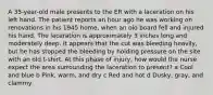 A 35-year-old male presents to the ER with a laceration on his left hand. The patient reports an hour ago he was working on renovations in his 1945 home, when an old board fell and injured his hand. The laceration is approximately 3 inches long and moderately deep. It appears that the cut was bleeding heavily, but he has stopped the bleeding by holding pressure on the site with an old t-shirt. At this phase of injury, how would the nurse expect the area surrounding the laceration to present? a Cool and blue b Pink, warm, and dry c Red and hot d Dusky, gray, and clammy