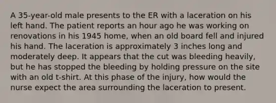 A 35-year-old male presents to the ER with a laceration on his left hand. The patient reports an hour ago he was working on renovations in his 1945 home, when an old board fell and injured his hand. The laceration is approximately 3 inches long and moderately deep. It appears that the cut was bleeding heavily, but he has stopped the bleeding by holding pressure on the site with an old t-shirt. At this phase of the injury, how would the nurse expect the area surrounding the laceration to present.