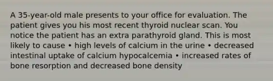 A 35-year-old male presents to your office for evaluation. The patient gives you his most recent thyroid nuclear scan. You notice the patient has an extra parathyroid gland. This is most likely to cause • high levels of calcium in the urine • decreased intestinal uptake of calcium hypocalcemia • increased rates of bone resorption and decreased bone density