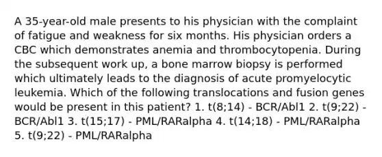 A 35-year-old male presents to his physician with the complaint of fatigue and weakness for six months. His physician orders a CBC which demonstrates anemia and thrombocytopenia. During the subsequent work up, a bone marrow biopsy is performed which ultimately leads to the diagnosis of acute promyelocytic leukemia. Which of the following translocations and fusion genes would be present in this patient? 1. t(8;14) - BCR/Abl1 2. t(9;22) - BCR/Abl1 3. t(15;17) - PML/RARalpha 4. t(14;18) - PML/RARalpha 5. t(9;22) - PML/RARalpha