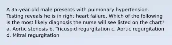 A 35-year-old male presents with pulmonary hypertension. Testing reveals he is in right heart failure. Which of the following is the most likely diagnosis the nurse will see listed on the chart? a. Aortic stenosis b. Tricuspid regurgitation c. Aortic regurgitation d. Mitral regurgitation